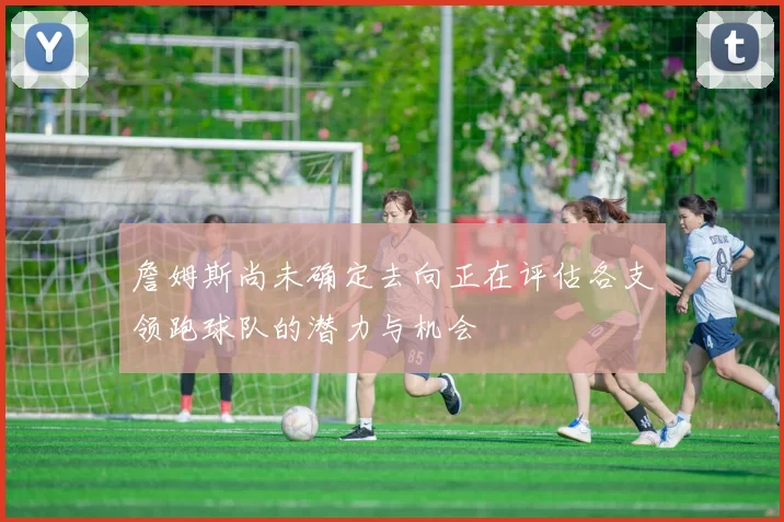 詹姆斯尚未确定去向正在评估各支领跑球队的潜力与机会